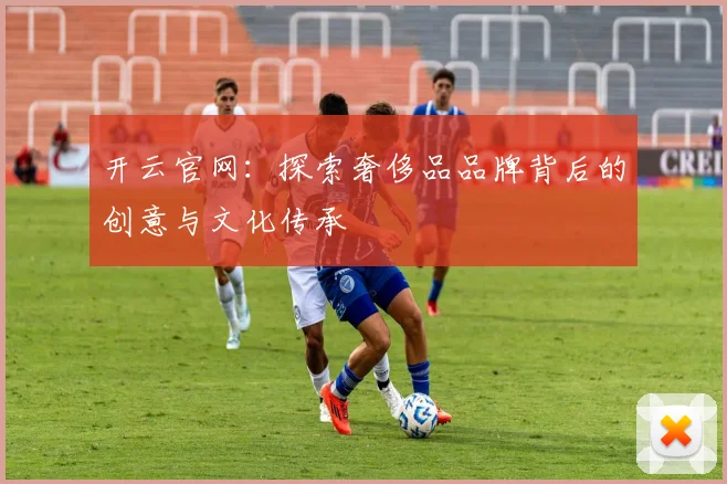 开云官网：探索奢侈品品牌背后的创意与文化传承